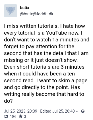 I miss written tutorials. I hate how every tutorial is a YouTube now. I don’t want to watch 15 minutes and forget to pay attention for the second that has the detail that I am missing or it just doesn’t show. Even short tutorials are 3 minutes when it could have been a ten second read. I want to skim a page and go directly to the point. Has writing really become that hard to do?